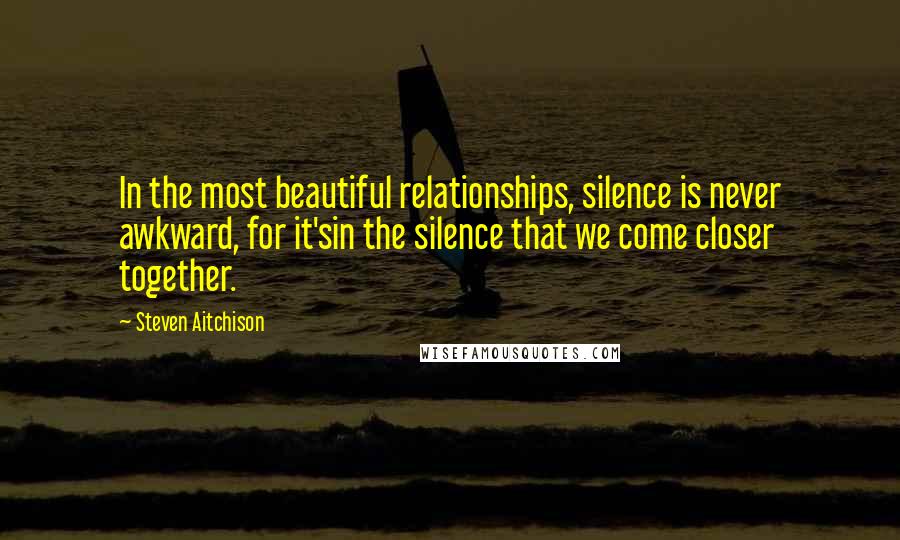 Steven Aitchison Quotes: In the most beautiful relationships, silence is never awkward, for it'sin the silence that we come closer together.