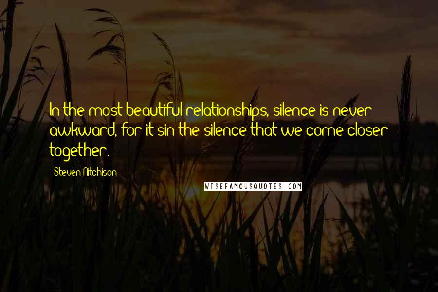 Steven Aitchison Quotes: In the most beautiful relationships, silence is never awkward, for it'sin the silence that we come closer together.