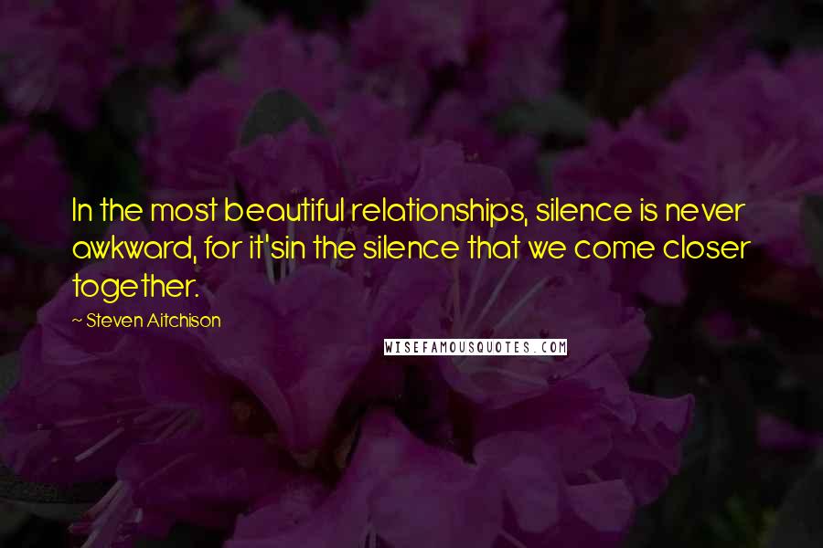 Steven Aitchison Quotes: In the most beautiful relationships, silence is never awkward, for it'sin the silence that we come closer together.