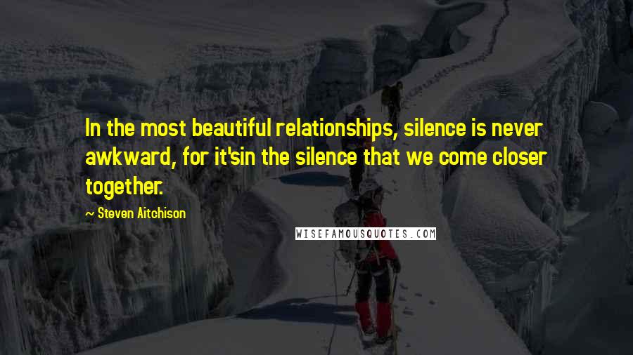 Steven Aitchison Quotes: In the most beautiful relationships, silence is never awkward, for it'sin the silence that we come closer together.
