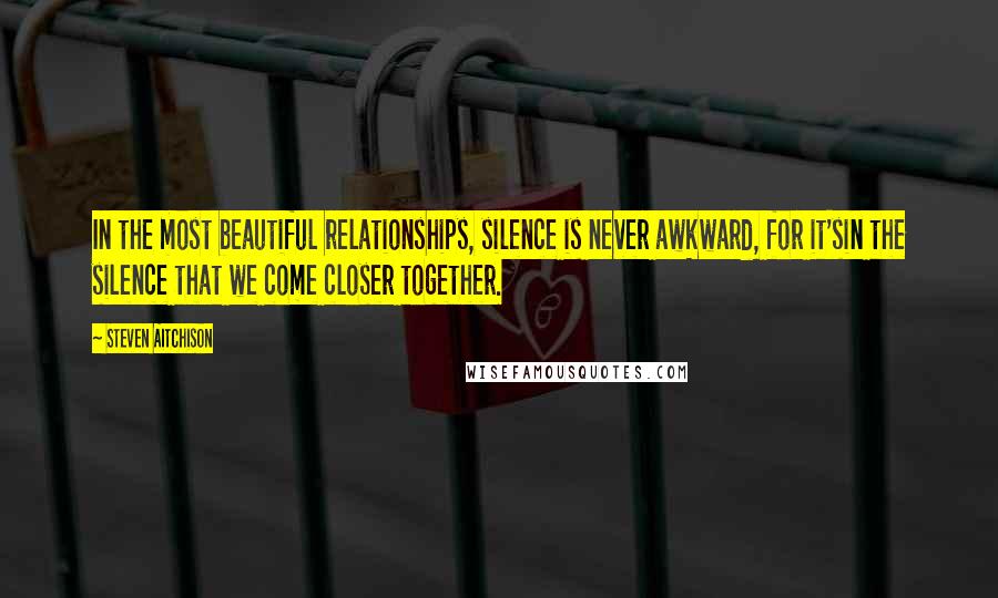 Steven Aitchison Quotes: In the most beautiful relationships, silence is never awkward, for it'sin the silence that we come closer together.