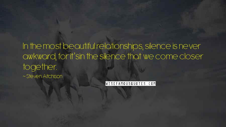 Steven Aitchison Quotes: In the most beautiful relationships, silence is never awkward, for it'sin the silence that we come closer together.