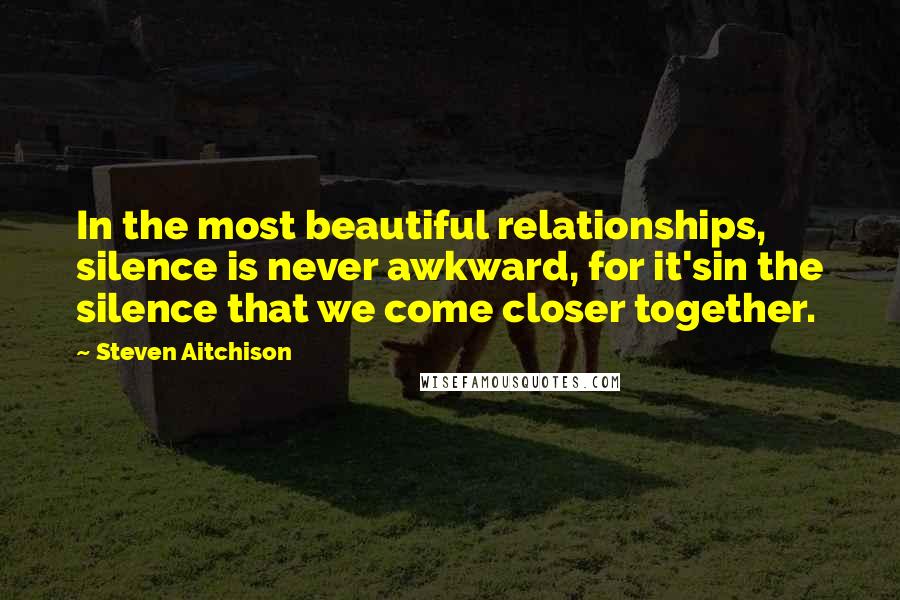 Steven Aitchison Quotes: In the most beautiful relationships, silence is never awkward, for it'sin the silence that we come closer together.