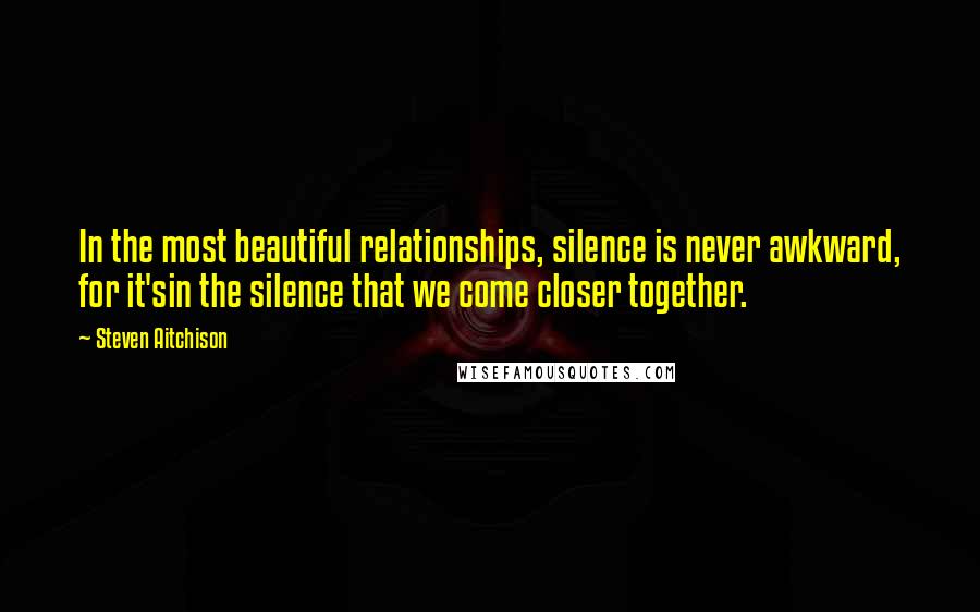 Steven Aitchison Quotes: In the most beautiful relationships, silence is never awkward, for it'sin the silence that we come closer together.