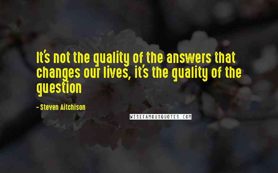 Steven Aitchison Quotes: It's not the quality of the answers that changes our lives, it's the quality of the question