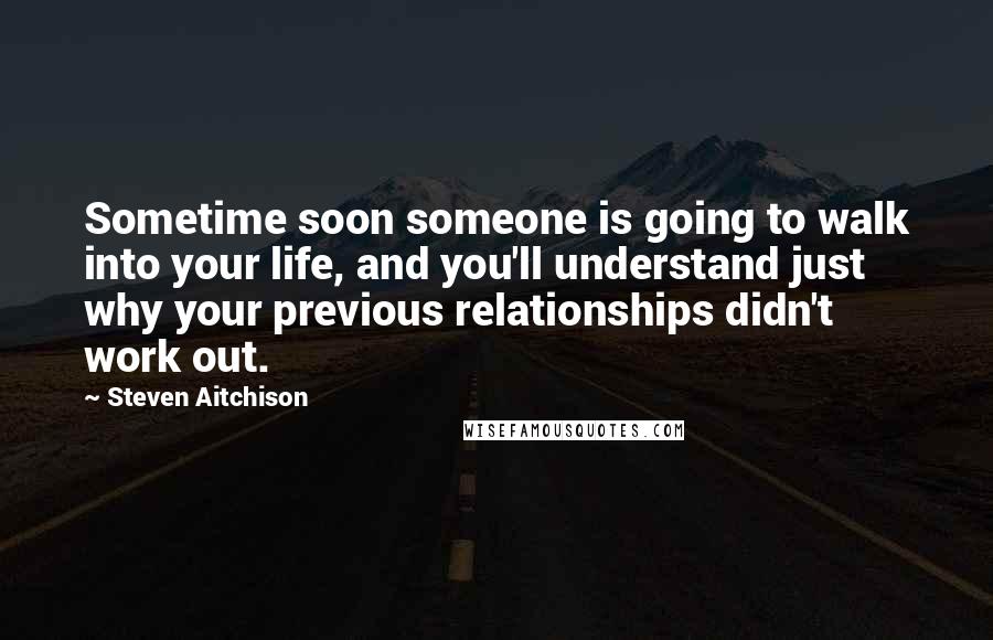 Steven Aitchison Quotes: Sometime soon someone is going to walk into your life, and you'll understand just why your previous relationships didn't work out.