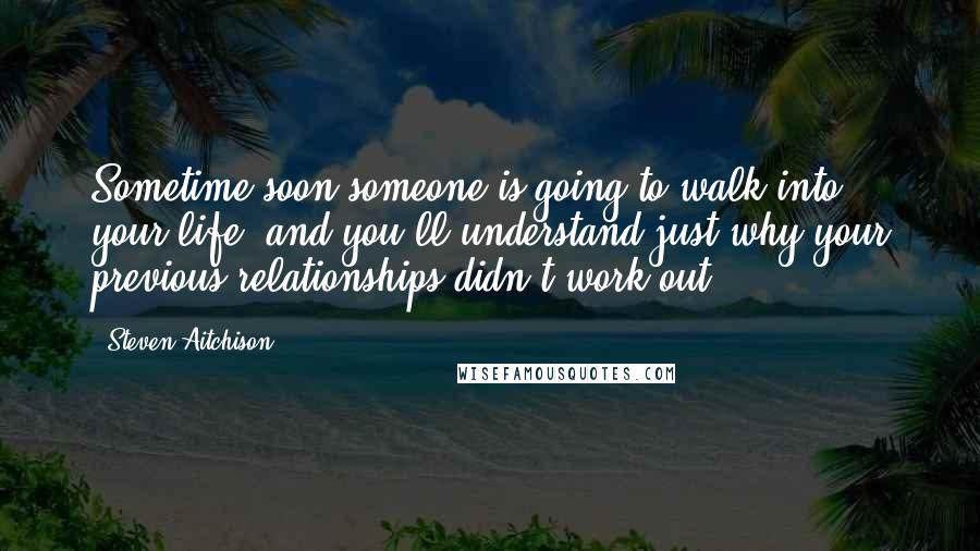 Steven Aitchison Quotes: Sometime soon someone is going to walk into your life, and you'll understand just why your previous relationships didn't work out.