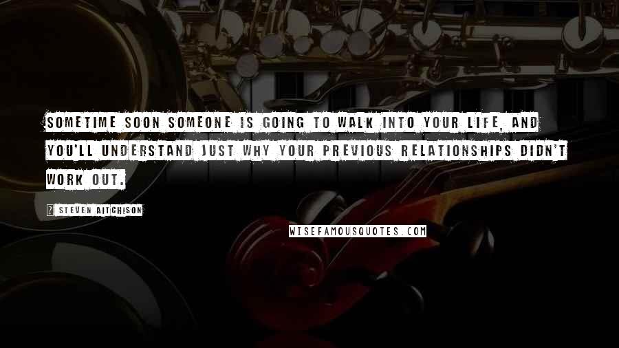 Steven Aitchison Quotes: Sometime soon someone is going to walk into your life, and you'll understand just why your previous relationships didn't work out.