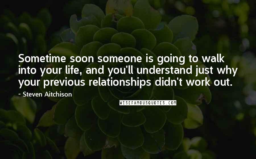 Steven Aitchison Quotes: Sometime soon someone is going to walk into your life, and you'll understand just why your previous relationships didn't work out.