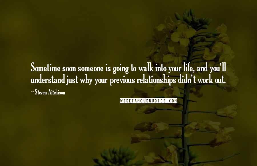 Steven Aitchison Quotes: Sometime soon someone is going to walk into your life, and you'll understand just why your previous relationships didn't work out.