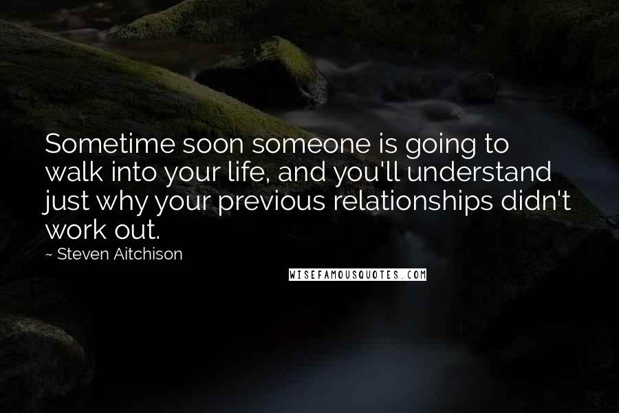 Steven Aitchison Quotes: Sometime soon someone is going to walk into your life, and you'll understand just why your previous relationships didn't work out.