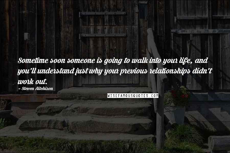 Steven Aitchison Quotes: Sometime soon someone is going to walk into your life, and you'll understand just why your previous relationships didn't work out.