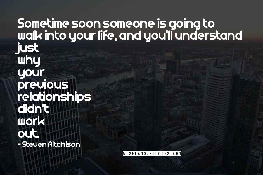 Steven Aitchison Quotes: Sometime soon someone is going to walk into your life, and you'll understand just why your previous relationships didn't work out.