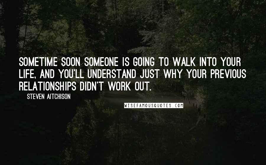 Steven Aitchison Quotes: Sometime soon someone is going to walk into your life, and you'll understand just why your previous relationships didn't work out.