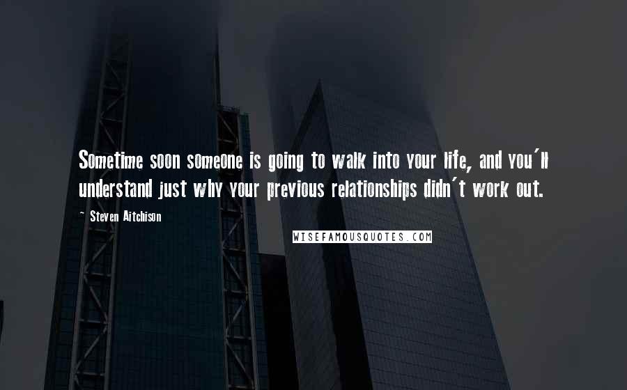 Steven Aitchison Quotes: Sometime soon someone is going to walk into your life, and you'll understand just why your previous relationships didn't work out.