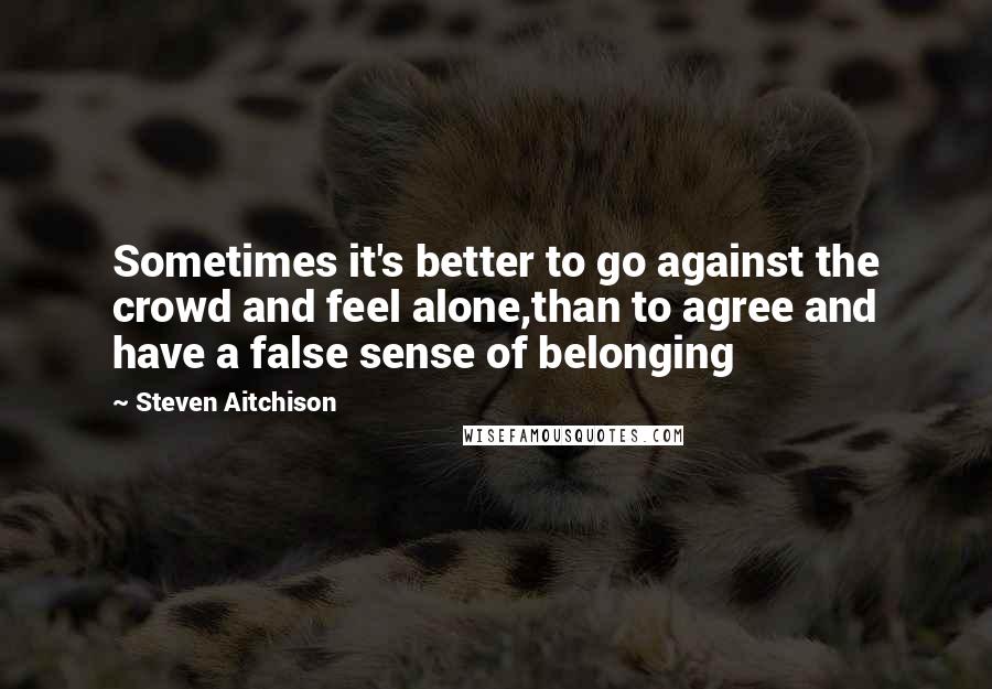 Steven Aitchison Quotes: Sometimes it's better to go against the crowd and feel alone,than to agree and have a false sense of belonging