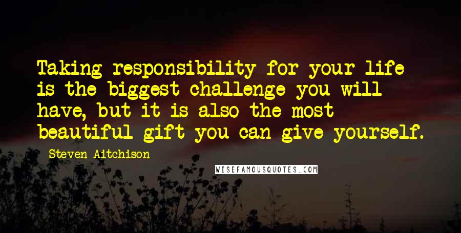 Steven Aitchison Quotes: Taking responsibility for your life is the biggest challenge you will have, but it is also the most beautiful gift you can give yourself.