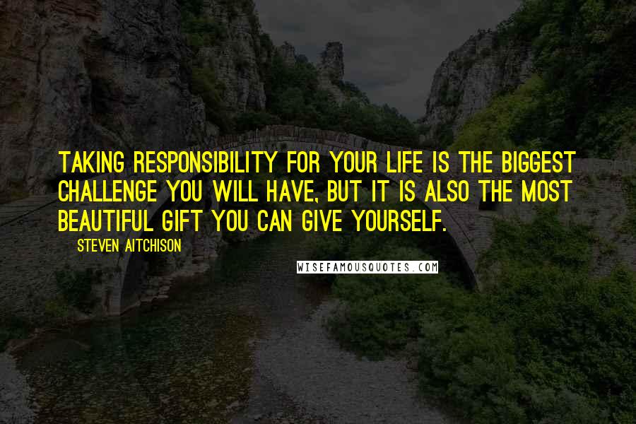 Steven Aitchison Quotes: Taking responsibility for your life is the biggest challenge you will have, but it is also the most beautiful gift you can give yourself.