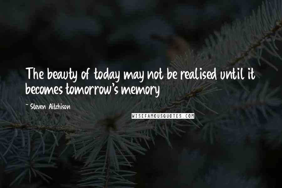 Steven Aitchison Quotes: The beauty of today may not be realised until it becomes tomorrow's memory