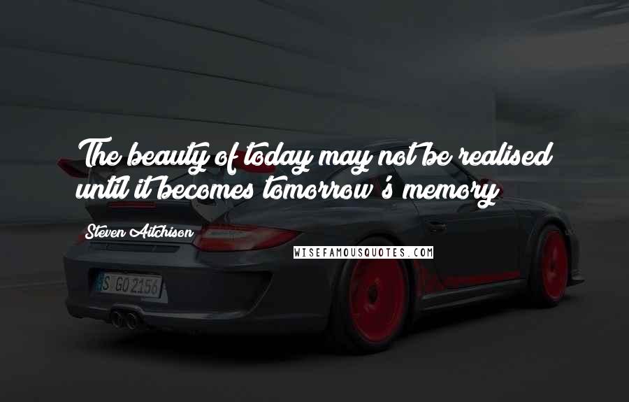 Steven Aitchison Quotes: The beauty of today may not be realised until it becomes tomorrow's memory