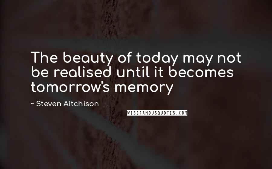 Steven Aitchison Quotes: The beauty of today may not be realised until it becomes tomorrow's memory