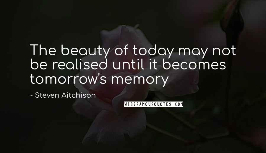 Steven Aitchison Quotes: The beauty of today may not be realised until it becomes tomorrow's memory