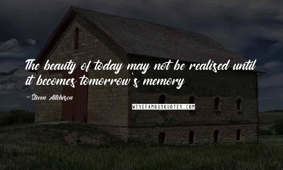 Steven Aitchison Quotes: The beauty of today may not be realised until it becomes tomorrow's memory