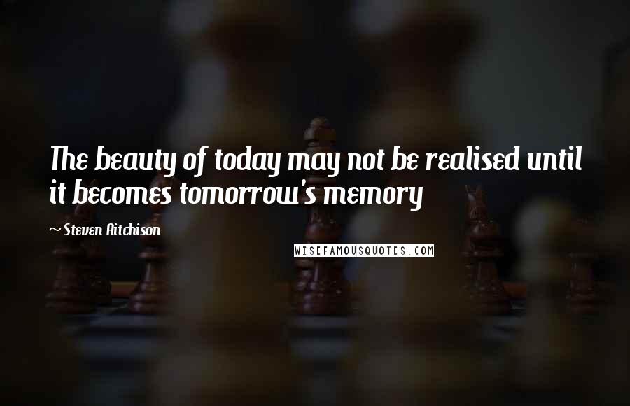 Steven Aitchison Quotes: The beauty of today may not be realised until it becomes tomorrow's memory