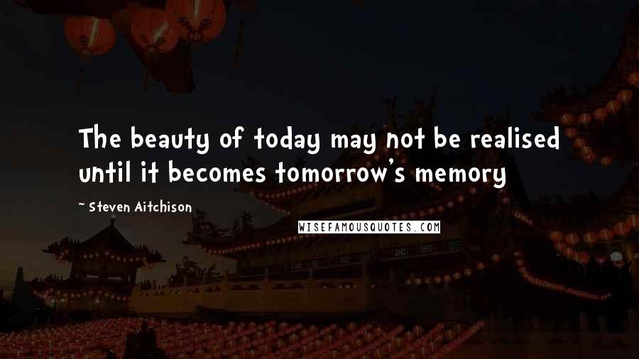 Steven Aitchison Quotes: The beauty of today may not be realised until it becomes tomorrow's memory