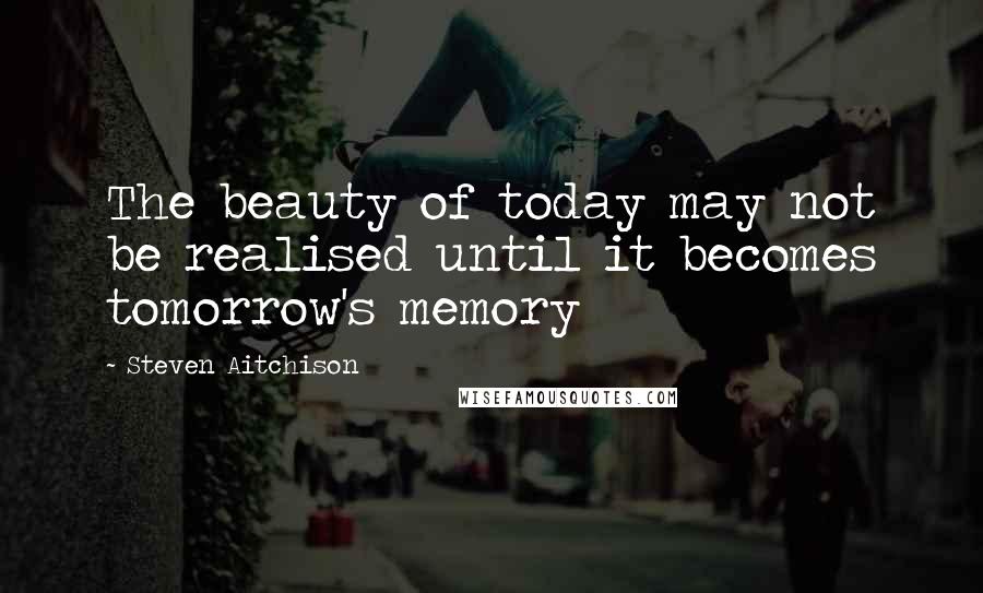 Steven Aitchison Quotes: The beauty of today may not be realised until it becomes tomorrow's memory