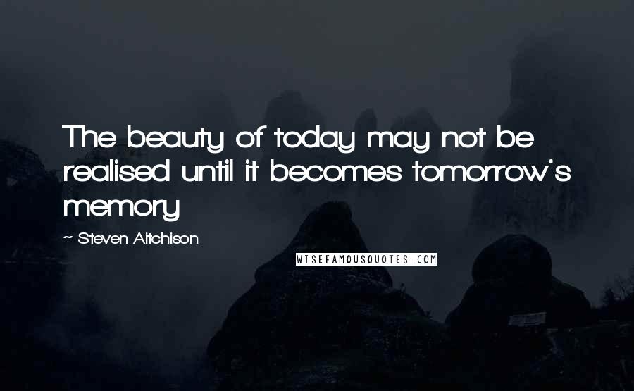 Steven Aitchison Quotes: The beauty of today may not be realised until it becomes tomorrow's memory