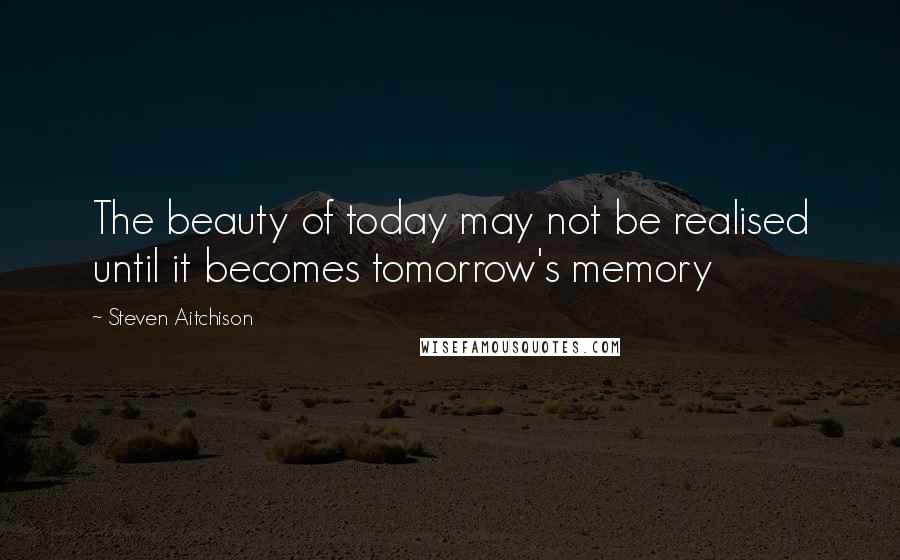 Steven Aitchison Quotes: The beauty of today may not be realised until it becomes tomorrow's memory