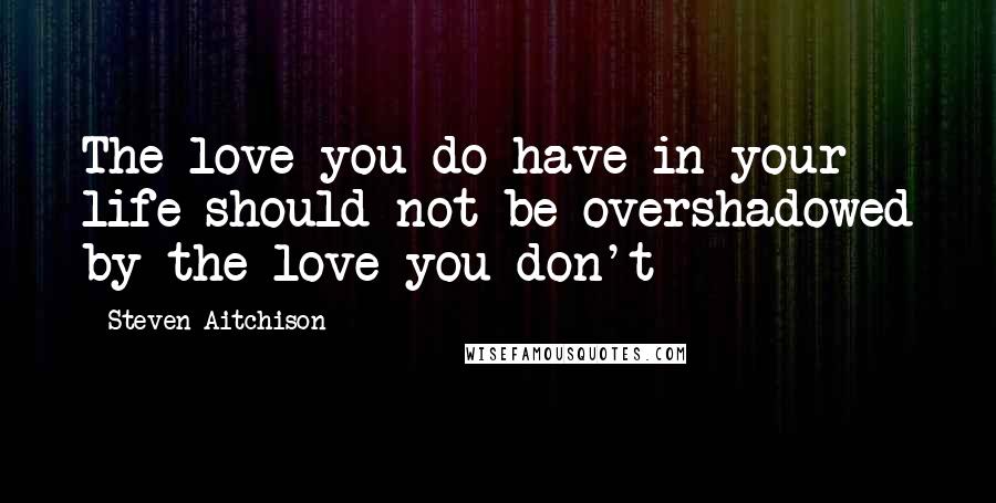 Steven Aitchison Quotes: The love you do have in your life should not be overshadowed by the love you don't
