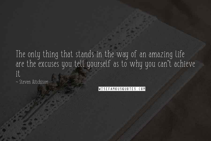 Steven Aitchison Quotes: The only thing that stands in the way of an amazing life are the excuses you tell yourself as to why you can't achieve it