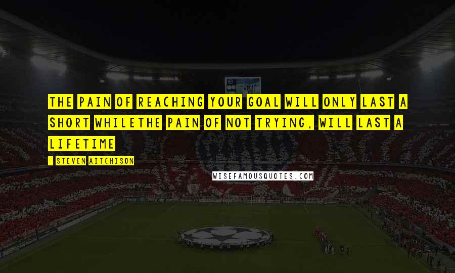 Steven Aitchison Quotes: The pain of reaching your goal will only last a short whileThe pain of not trying, will last a lifetime