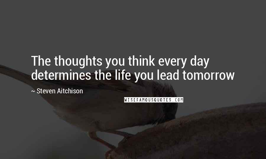 Steven Aitchison Quotes: The thoughts you think every day determines the life you lead tomorrow