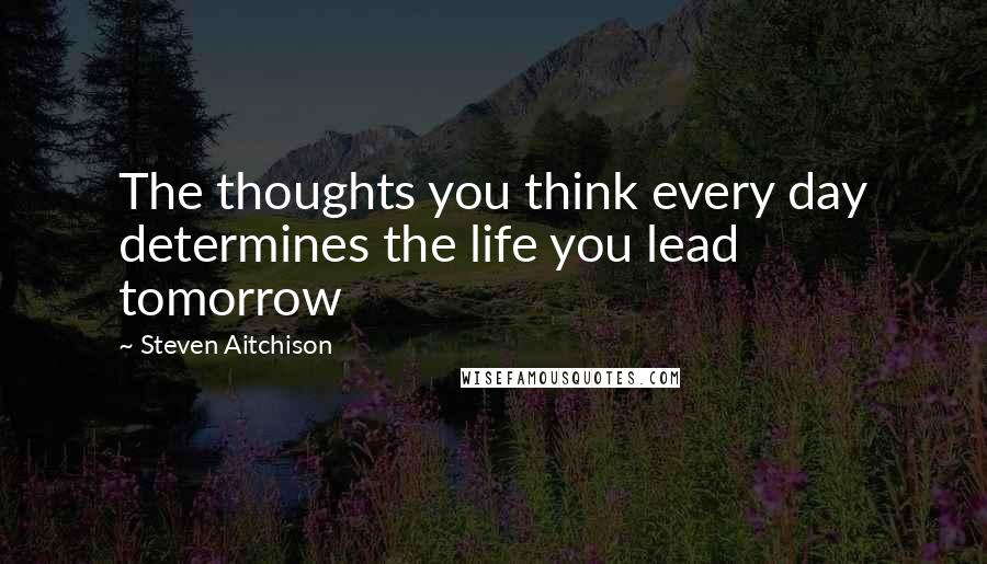 Steven Aitchison Quotes: The thoughts you think every day determines the life you lead tomorrow