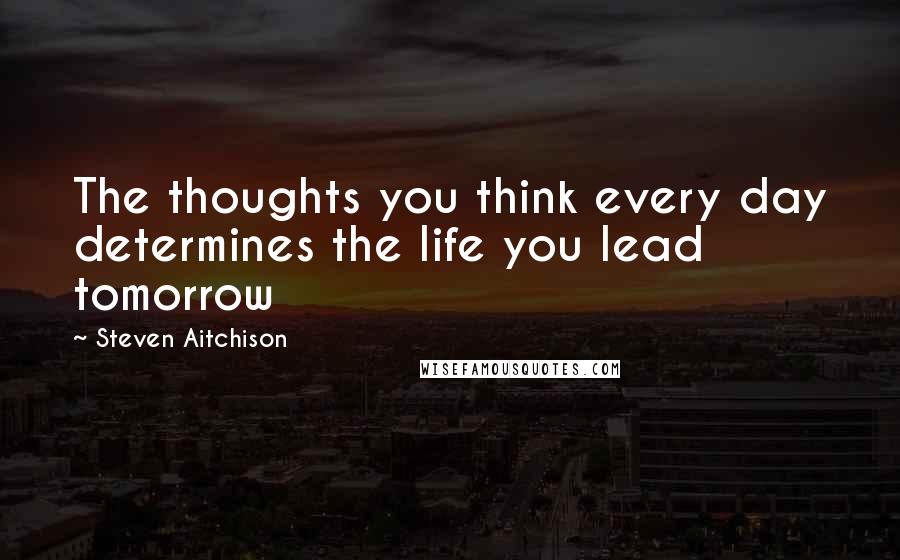 Steven Aitchison Quotes: The thoughts you think every day determines the life you lead tomorrow