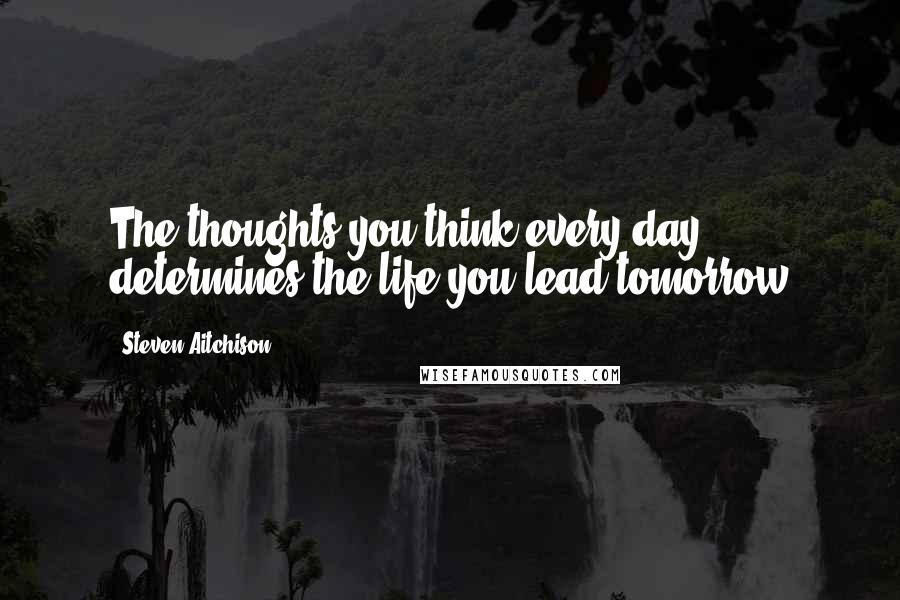 Steven Aitchison Quotes: The thoughts you think every day determines the life you lead tomorrow