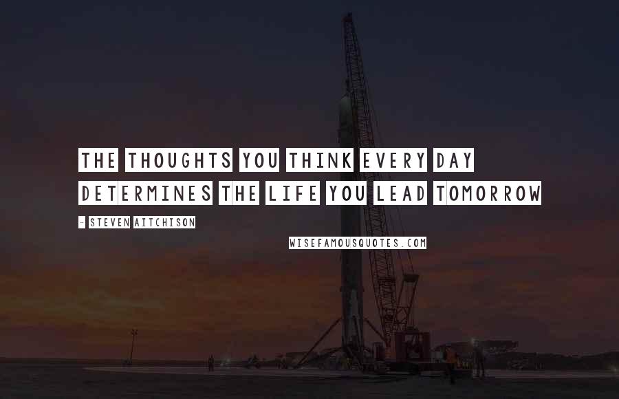 Steven Aitchison Quotes: The thoughts you think every day determines the life you lead tomorrow