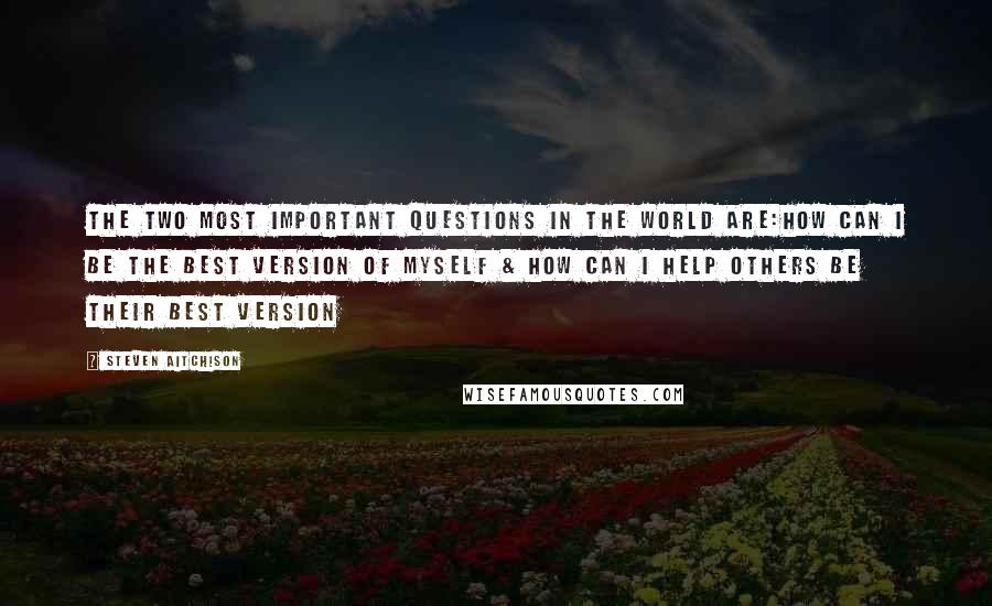 Steven Aitchison Quotes: The two most important questions in the world are:How can I be the best version of myself & How can I help others be their best version