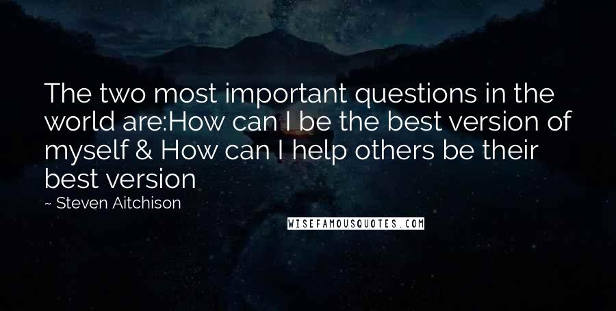 Steven Aitchison Quotes: The two most important questions in the world are:How can I be the best version of myself & How can I help others be their best version