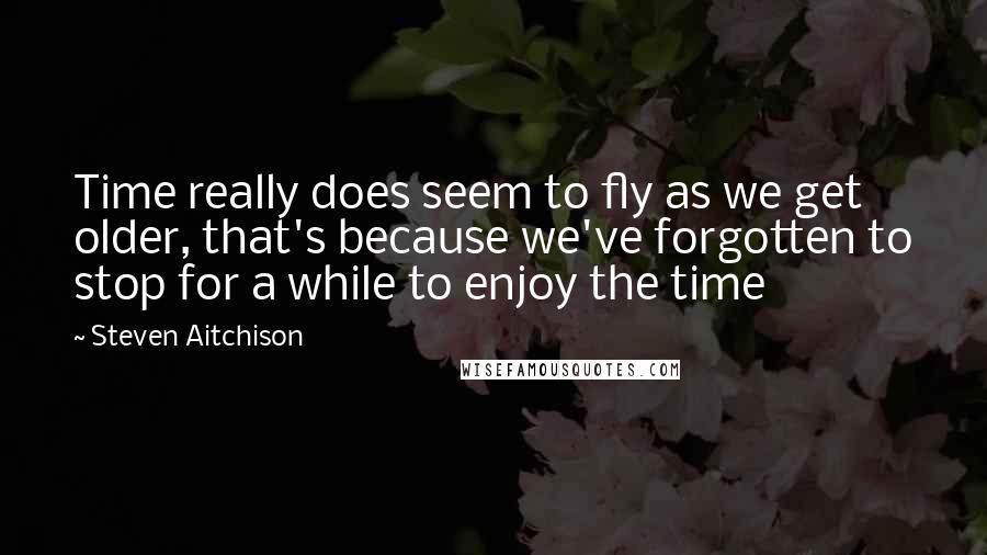 Steven Aitchison Quotes: Time really does seem to fly as we get older, that's because we've forgotten to stop for a while to enjoy the time