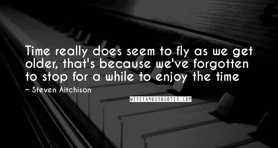 Steven Aitchison Quotes: Time really does seem to fly as we get older, that's because we've forgotten to stop for a while to enjoy the time