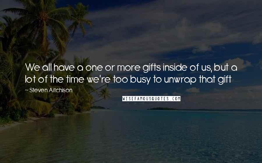 Steven Aitchison Quotes: We all have a one or more gifts inside of us, but a lot of the time we're too busy to unwrap that gift