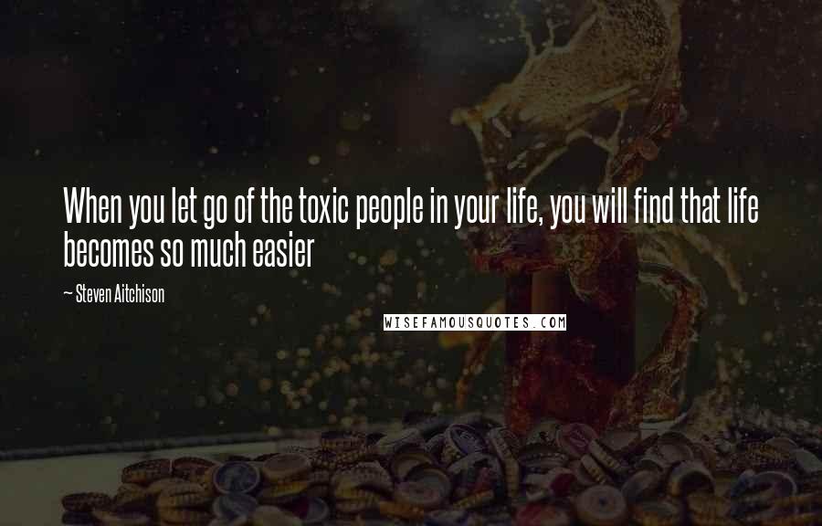 Steven Aitchison Quotes: When you let go of the toxic people in your life, you will find that life becomes so much easier