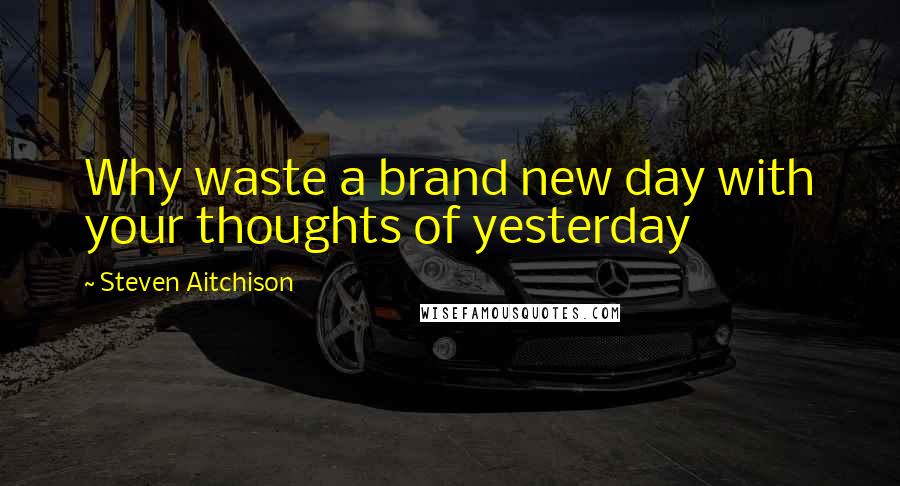 Steven Aitchison Quotes: Why waste a brand new day with your thoughts of yesterday