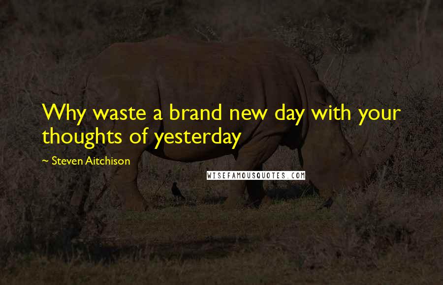 Steven Aitchison Quotes: Why waste a brand new day with your thoughts of yesterday