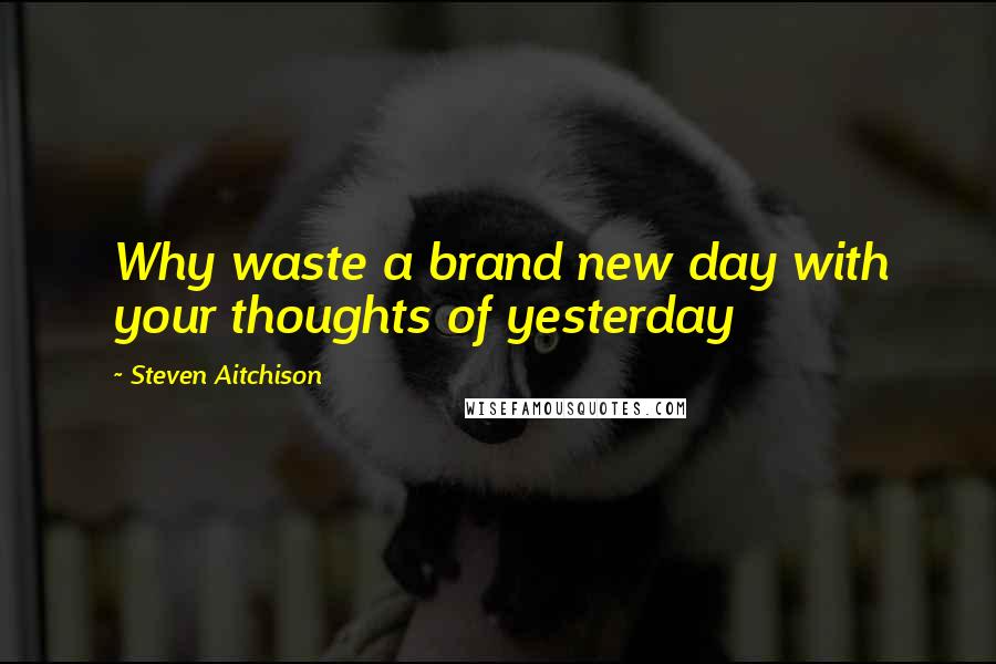 Steven Aitchison Quotes: Why waste a brand new day with your thoughts of yesterday