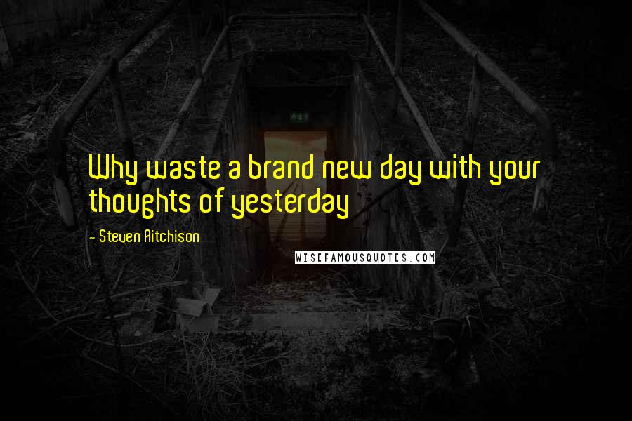 Steven Aitchison Quotes: Why waste a brand new day with your thoughts of yesterday